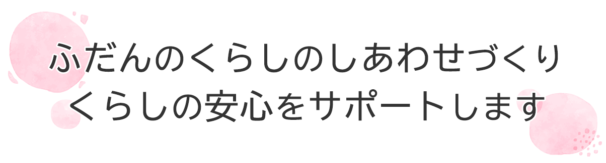 ふだんの くらしの しあわせづくり くらしの安心をサポートします